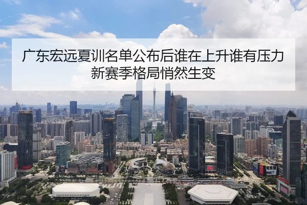 广东宏远夏训名单公布后谁在上升谁有压力新赛季格局悄然生变